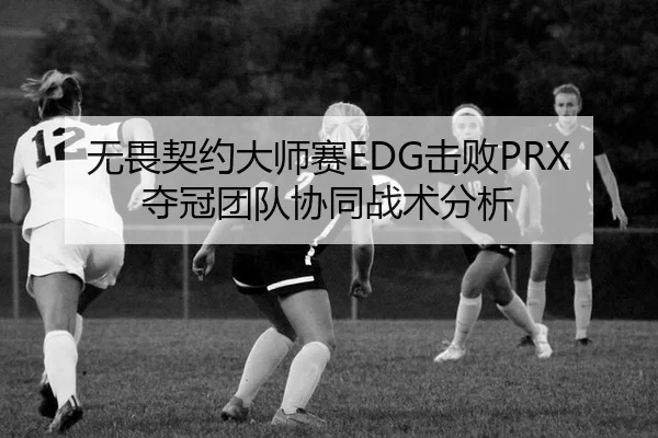 无畏契约大师赛EDG击败PRX夺冠团队协同战术分析